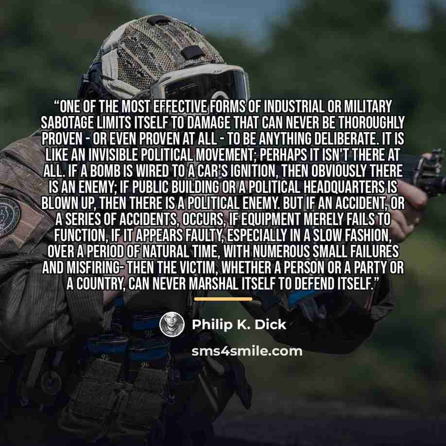 “One of the most effective forms of industrial or military sabotage limits itself to damage that can never be thoroughly proven - or even proven at all - to be anything deliberate. It is like an invisible political movement; perhaps it isn't there at all. If a bomb is wired to a car's ignition…” quote by Philip K. Dick