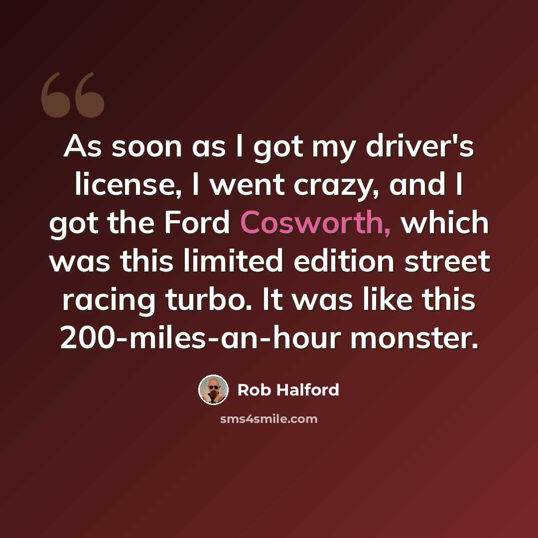 “As soon as I got my driver's license, I went crazy, and I got the Ford Cosworth, which was this limited edition street racing turbo. It was like this 200-miles-an-hour monster.” quote by Rob Halford