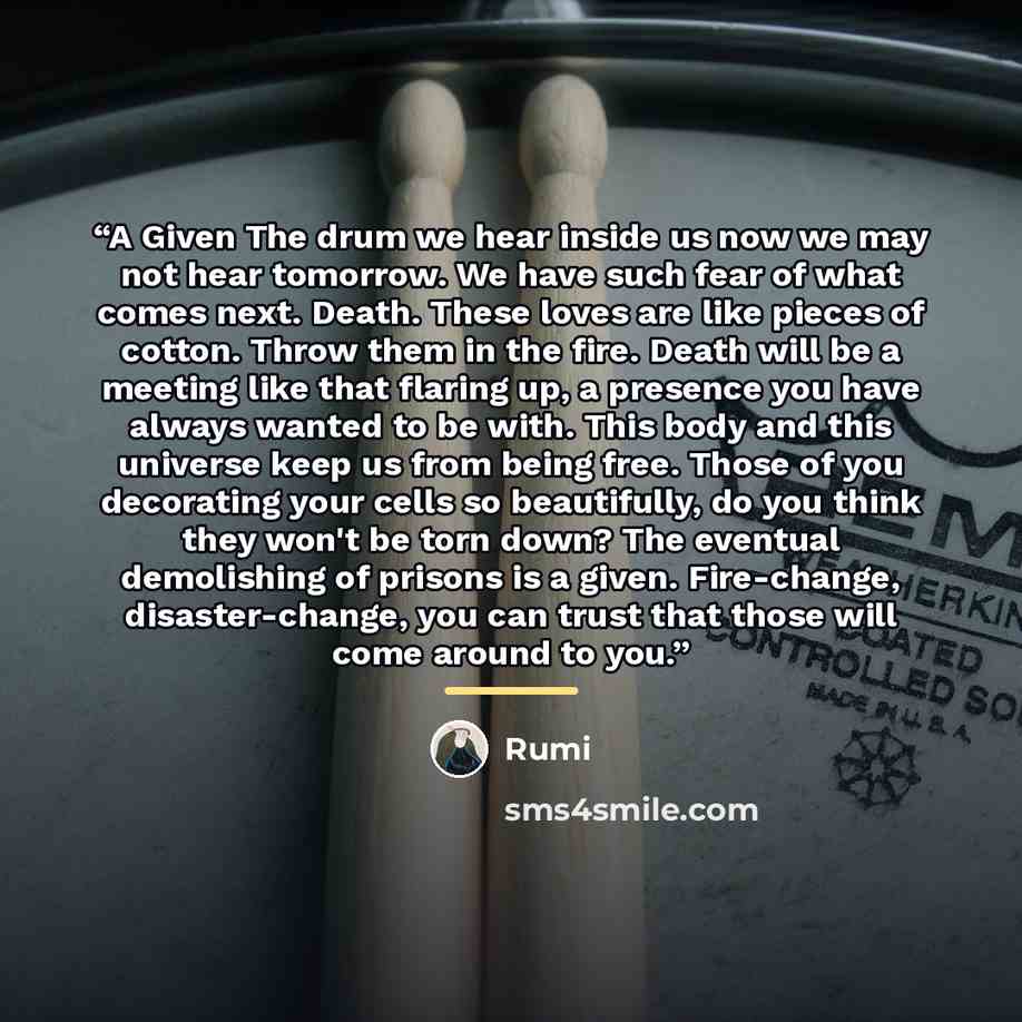 “A Given The drum we hear inside us now we may not hear tomorrow. We have such fear of what comes next. Death. These loves are like pieces of cotton. Throw them in the fire. Death will be a meeting like that flaring up, a presence you have always wanted to be with. This body and this universe keep…” quote by Rumi