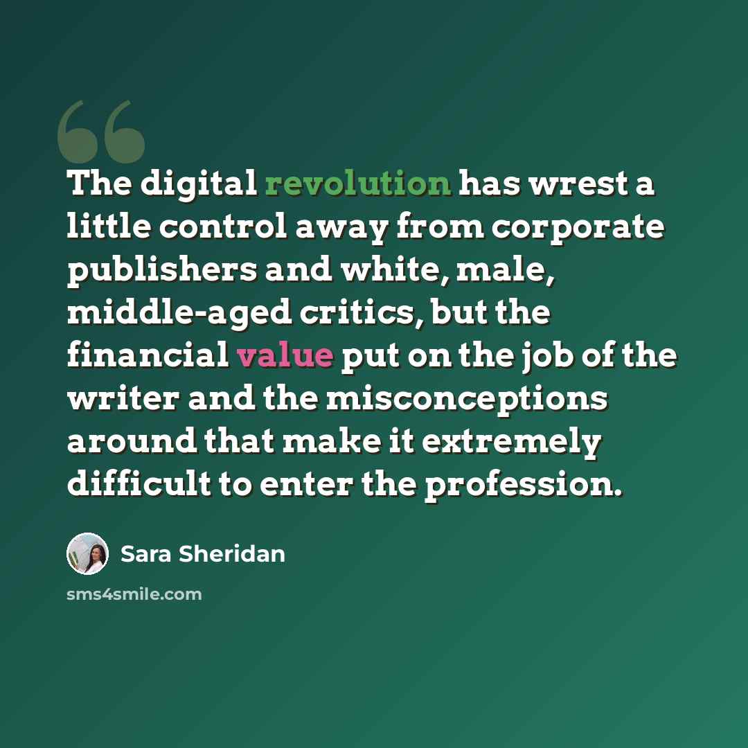 “The digital revolution has wrest a little control away from corporate publishers and white, male, middle-aged critics, but the financial value put on the job of the writer and the misconceptions around that make it extremely difficult to enter the profession.” quote by Sara Sheridan