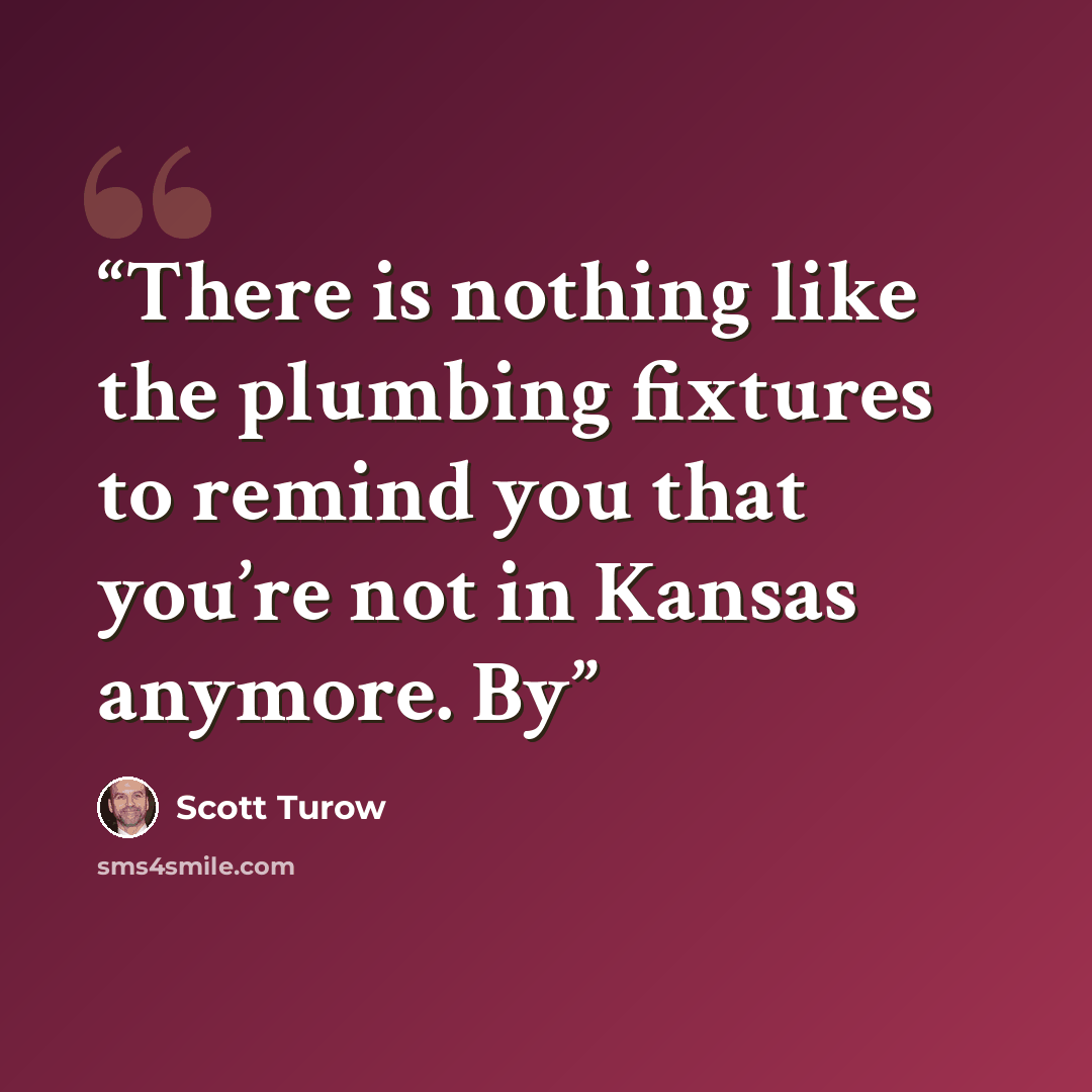 “There is nothing like the plumbing fixtures to remind you that you’re not in Kansas anymore. By” quote by Scott Turow