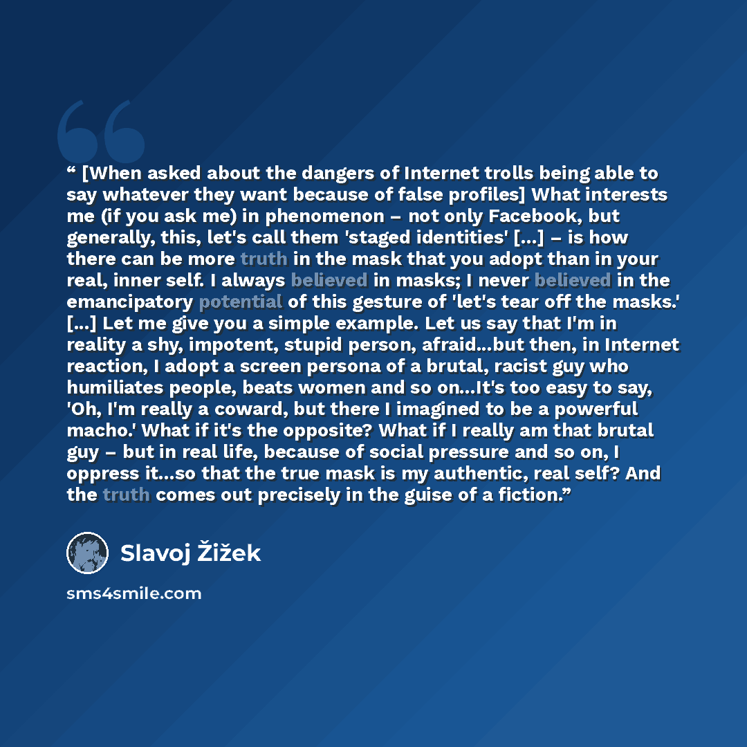“[When asked about the dangers of Internet trolls being able to say whatever they want because of false profiles] What interests me (if you ask me) in phenomenon – not only Facebook, but generally, this, let's call them 'staged identities' [...] – is how there can be more truth in the mask that you…” quote by Slavoj Žižek