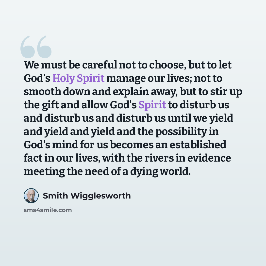 “We must be careful not to choose, but to let God's Holy Spirit manage our lives; not to smooth down and explain away, but to stir up the gift and allow God's Spirit to disturb us and disturb us and disturb us until we yield and yield and yield and the possibility in God's mind for us becomes an…” quote by Smith Wigglesworth