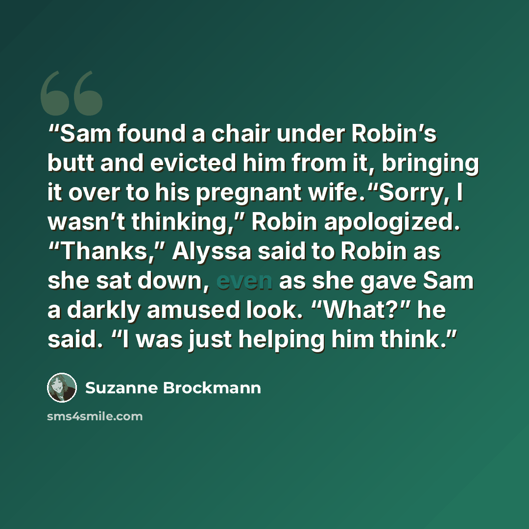 “Sam found a chair under Robin’s butt and evicted him from it, bringing it over to his pregnant wife.“Sorry, I wasn’t thinking,” Robin apologized. “Thanks,” Alyssa said to Robin as she sat down, even as she gave Sam a darkly amused look. “What?” he said. “I was just helping him think.” quote by Suzanne Brockmann