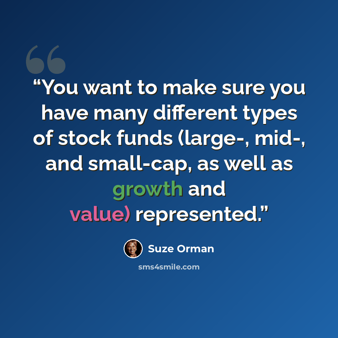 “You want to make sure you have many different types of stock funds (large-, mid-, and small-cap, as well as growth and value) represented.” quote by Suze Orman