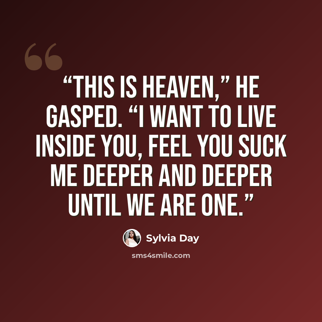 “This is heaven,” he gasped. “I want to live inside you, feel you suck me deeper and deeper until we are one.” quote by Sylvia Day