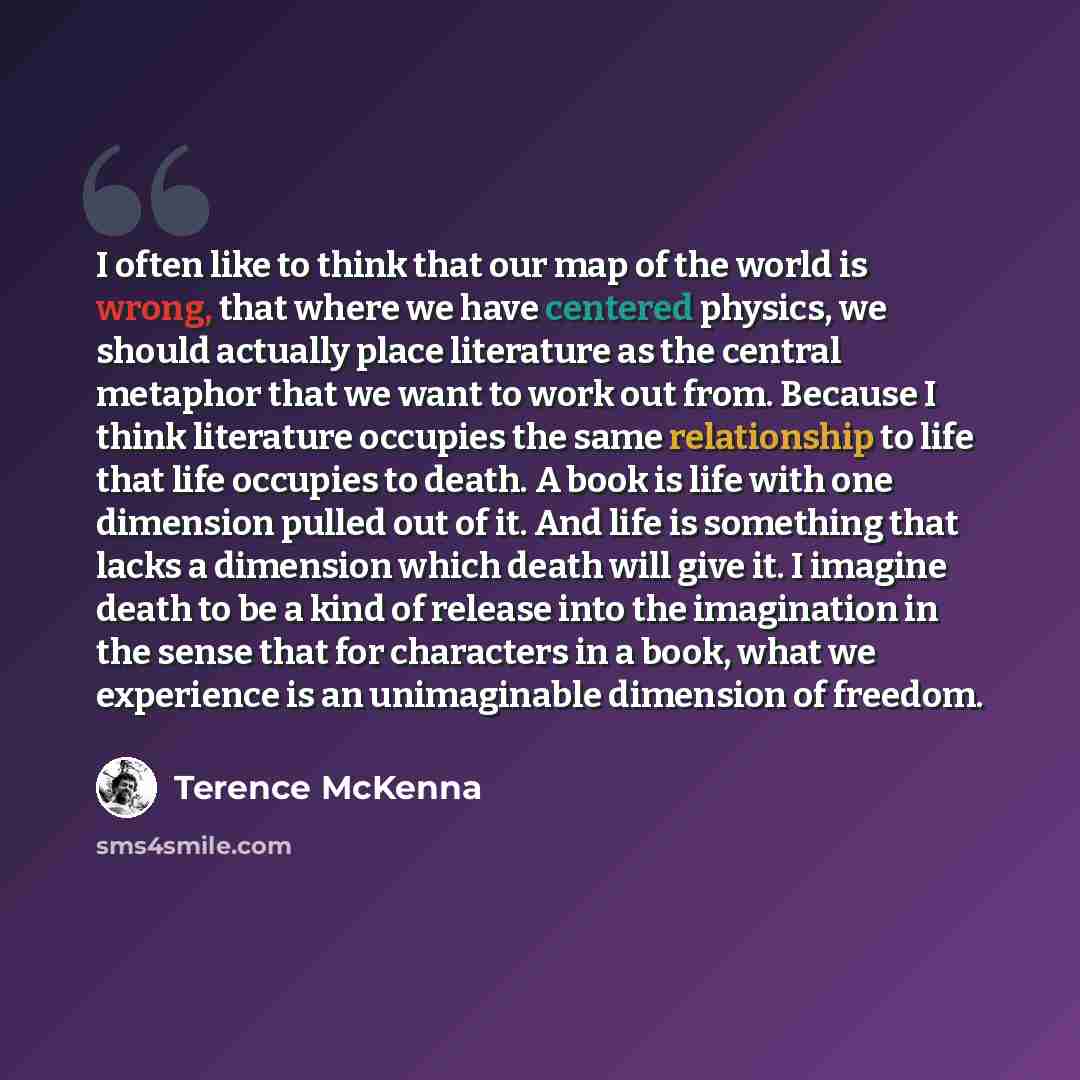 “I often like to think that our map of the world is wrong, that where we have centered physics, we should actually place literature as the central metaphor that we want to work out from. Because I think literature occupies the same relationship to life that life occupies to death. A book is life…” quote by Terence McKenna