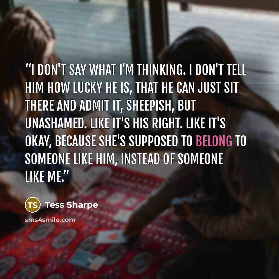 “I don't say what I'm thinking. I don't tell him how lucky he is, that he can just sit there and admit it, sheepish, but unashamed. Like it's his right. Like it's okay, because she's supposed to belong to someone like him, instead of someone like me.” quote by Tess Sharpe