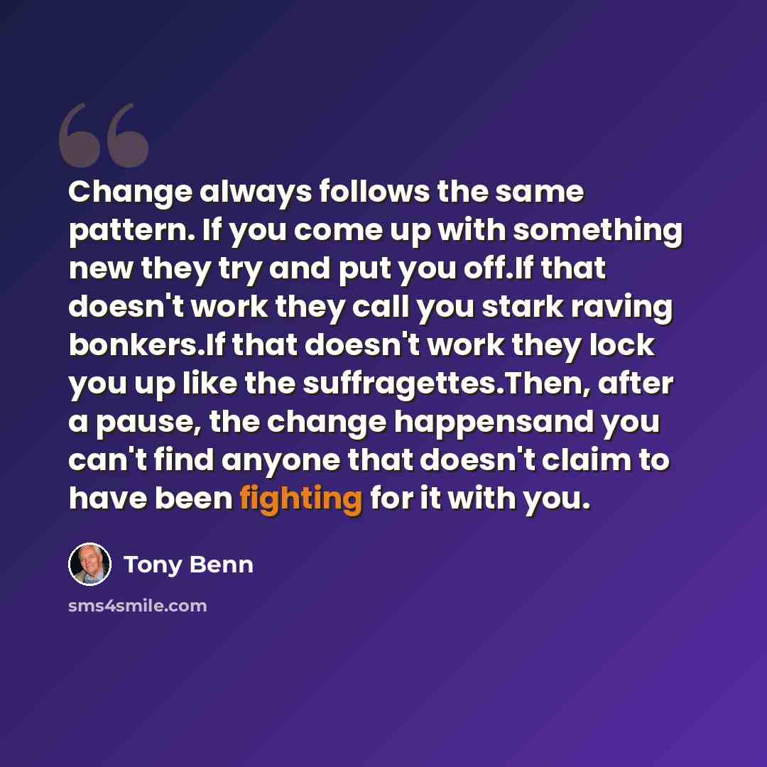 “Change always follows the same pattern. If you come up with something new they try and put you off.If that doesn't work they call you stark raving bonkers.If that doesn't work they lock you up like the suffragettes.Then, after a pause, the change happensand you can't find anyone that doesn't claim…” quote by Tony Benn