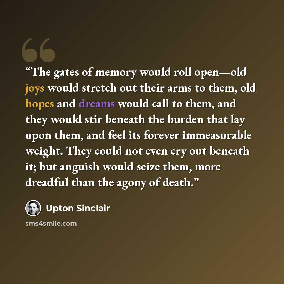 “The gates of memory would roll open—old joys would stretch out their arms to them, old hopes and dreams would call to them, and they would stir beneath the burden that lay upon them, and feel its forever immeasurable weight. They could not even cry out beneath it; but anguish would seize them…” quote by Upton Sinclair