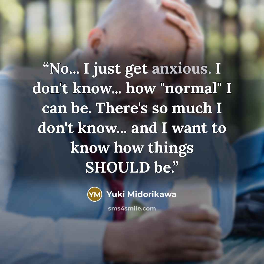 “No... I just get anxious. I don't know... how "normal" I can be. There's so much I don't know... and I want to know how things SHOULD be.” quote by Yuki Midorikawa