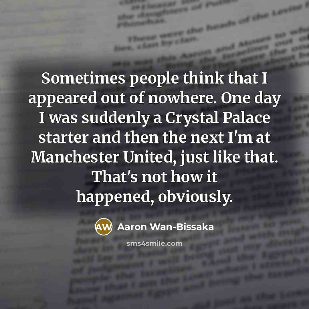 “Sometimes people think that I appeared out of nowhere. One day I was suddenly a Crystal Palace starter and then the next I'm at Manchester United, just like that. That's not how it happened, obviously.” quote by Aaron Wan-Bissaka
