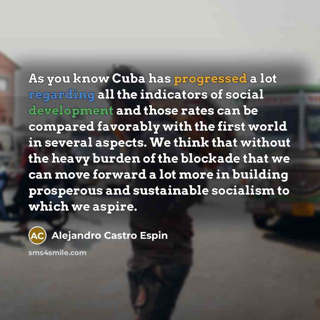 “As you know Cuba has progressed a lot regarding all the indicators of social development and those rates can be compared favorably with the first world in several aspects. We think that without the heavy burden of the blockade that we can move forward a lot more in building prosperous and…” quote by Alejandro Castro Espin