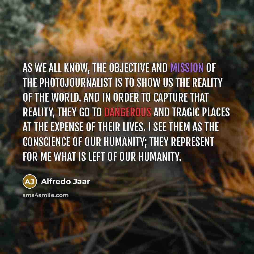 “As we all know, the objective and mission of the photojournalist is to show us the reality of the world. And in order to capture that reality, they go to dangerous and tragic places at the expense of their lives. I see them as the conscience of our humanity; they represent for me what is left of…” quote by Alfredo Jaar
