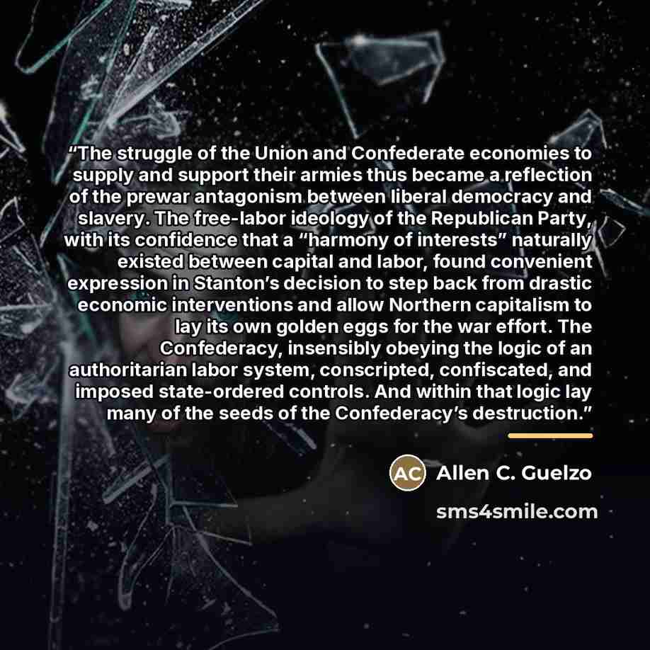 “The struggle of the Union and Confederate economies to supply and support their armies thus became a reflection of the prewar antagonism between liberal democracy and slavery. The free-labor ideology of the Republican Party, with its confidence that a “harmony of interests” naturally existed…” quote by Allen C. Guelzo