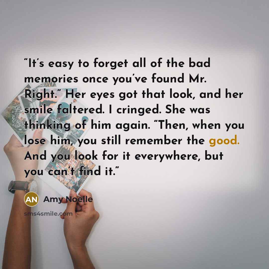 “It’s easy to forget all of the bad memories once you’ve found Mr. Right.” Her eyes got that look, and her smile faltered. I cringed. She was thinking of him again. “Then, when you lose him, you still remember the good. And you look for it everywhere, but you can’t find it.” quote by Amy Noelle