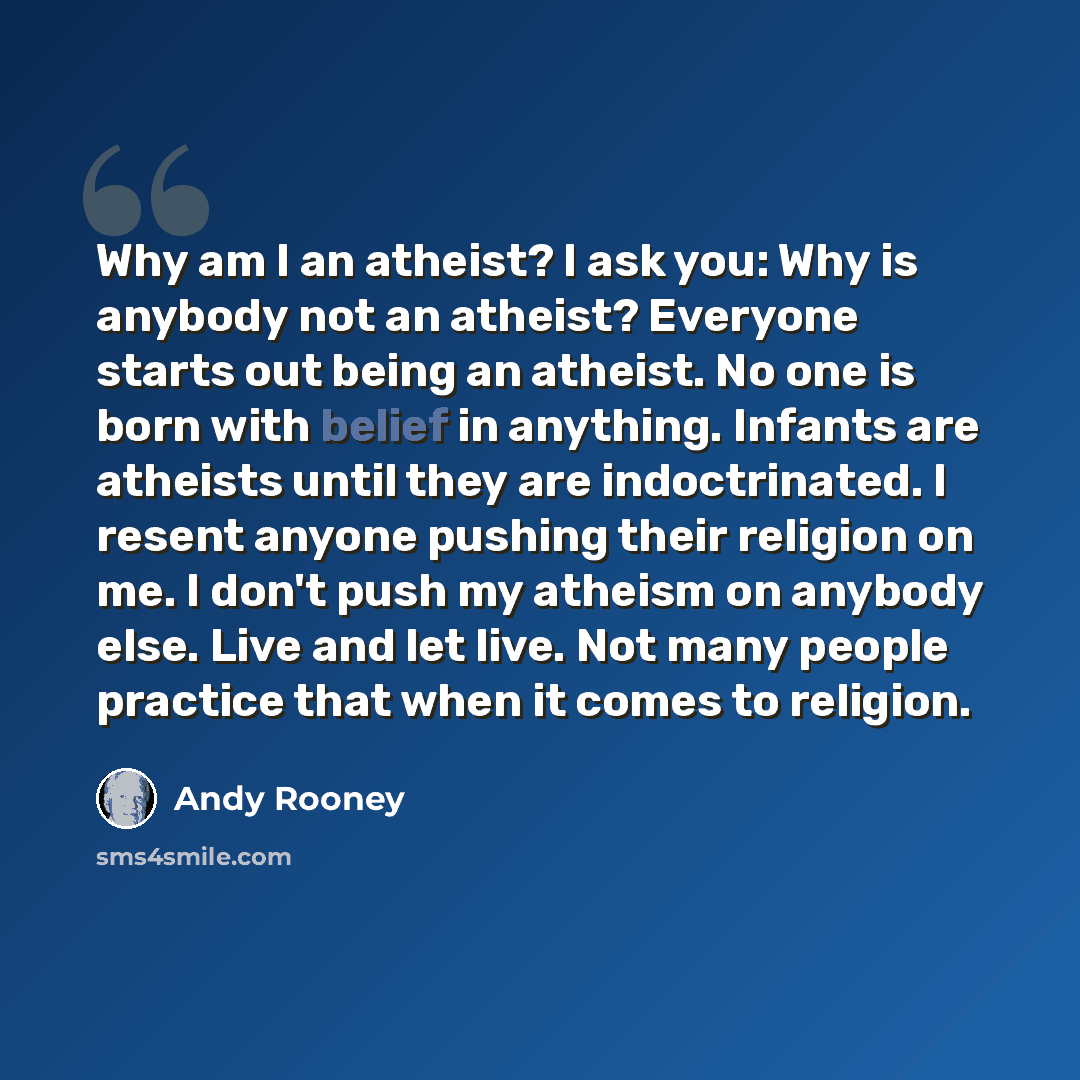 “Why am I an atheist? I ask you: Why is anybody not an atheist? Everyone starts out being an atheist. No one is born with belief in anything. Infants are atheists until they are indoctrinated. I resent anyone pushing their religion on me. I don't push my atheism on anybody else. Live and let live…” quote by Andy Rooney
