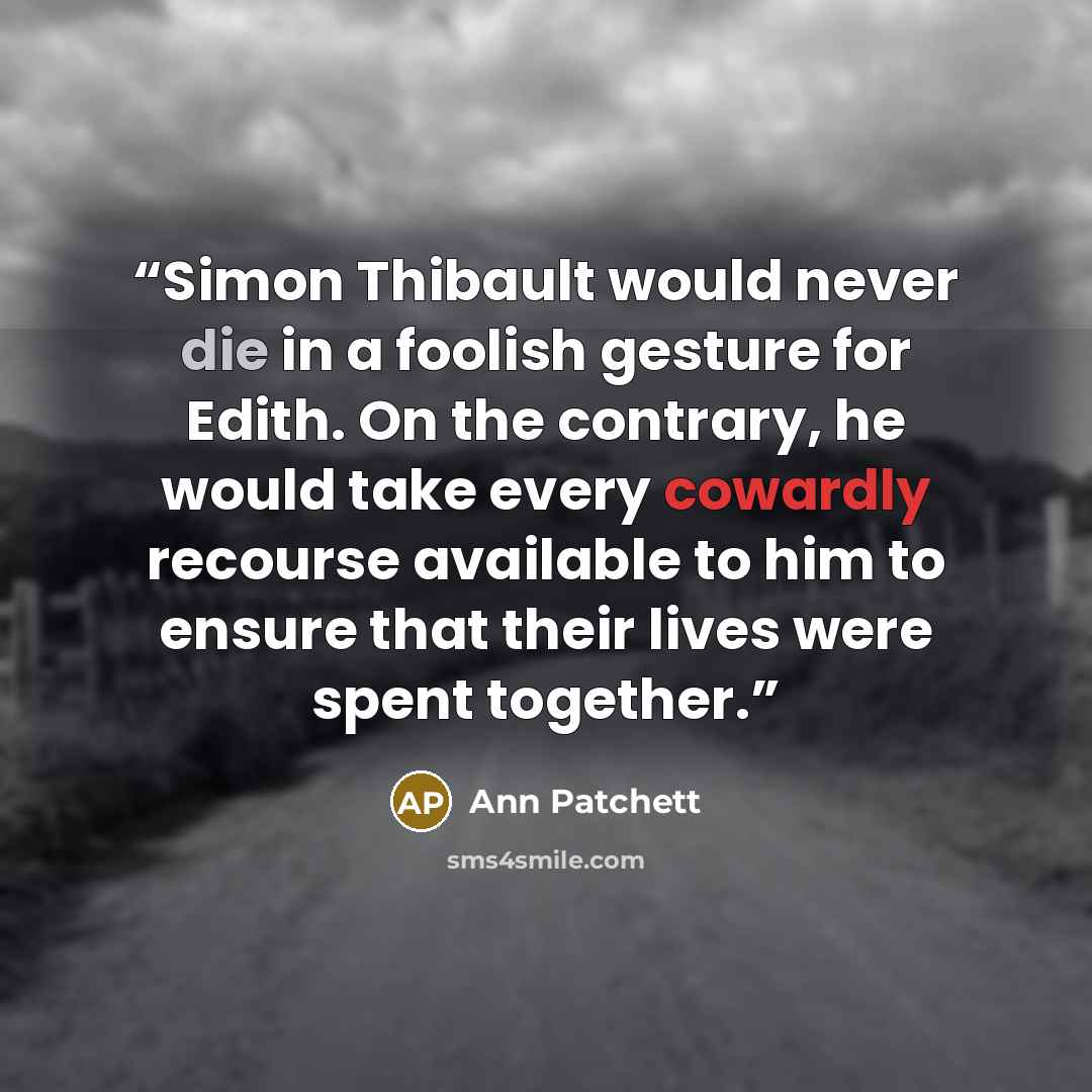 “Simon Thibault would never die in a foolish gesture for Edith. On the contrary, he would take every cowardly recourse available to him to ensure that their lives were spent together.” quote by Ann Patchett