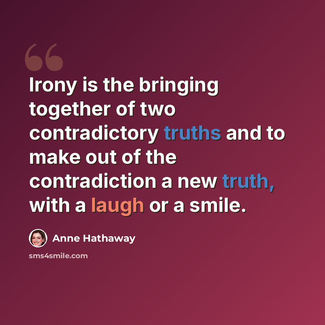 “Irony is the bringing together of two contradictory truths and to make out of the contradiction a new truth, with a laugh or a smile.” quote by Anne Hathaway