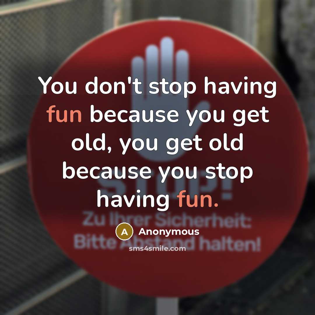 “You don't stop having fun because you get old, you get old because you stop having fun.” quote by Anonymous