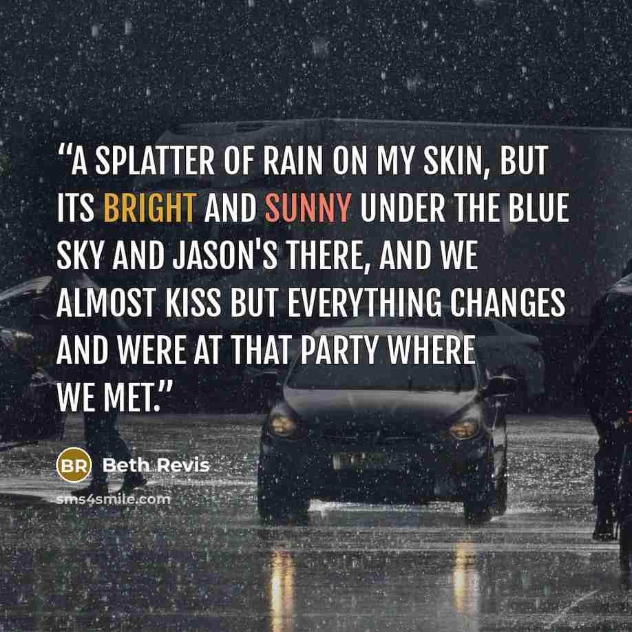 “A splatter of rain on my skin, but its bright and sunny under the blue sky and Jason's there, and we almost kiss but everything changes and were at that party where we met.” quote by Beth Revis