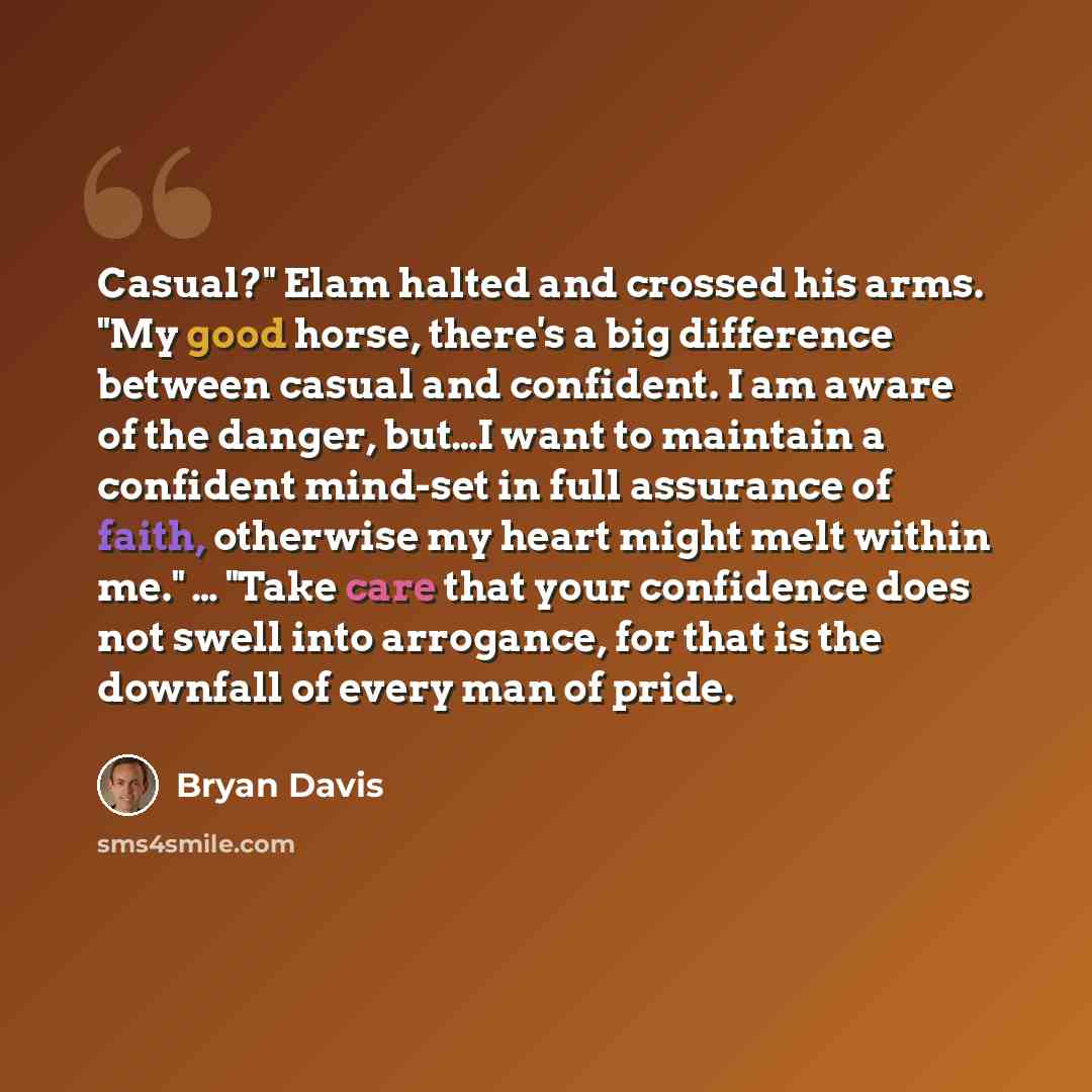 “Casual?" Elam halted and crossed his arms. "My good horse, there's a big difference between casual and confident. I am aware of the danger, but…I want to maintain a confident mind-set in full assurance of faith, otherwise my heart might melt within me." … "Take care that your confidence does not…” quote by Bryan Davis