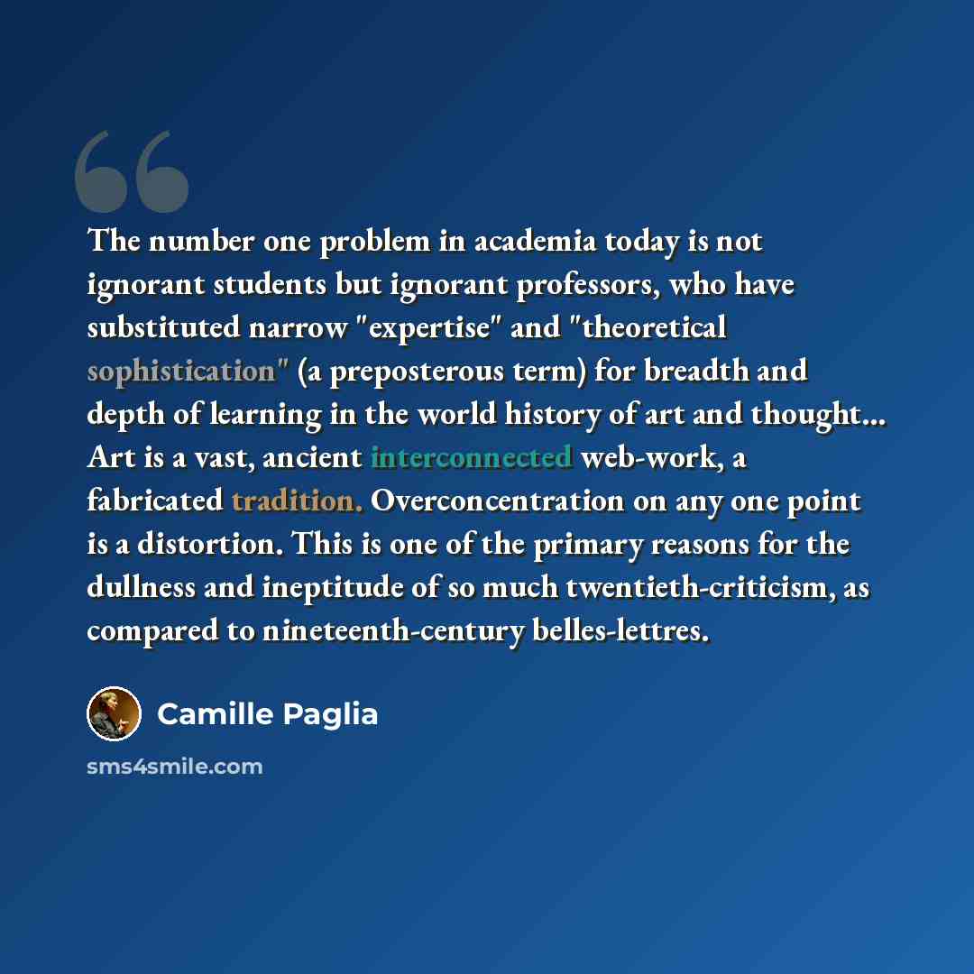 “The number one problem in academia today is not ignorant students but ignorant professors, who have substituted narrow "expertise" and "theoretical sophistication" (a preposterous term) for breadth and depth of learning in the world history of art and thought... Art is a vast, ancient…” quote by Camille Paglia