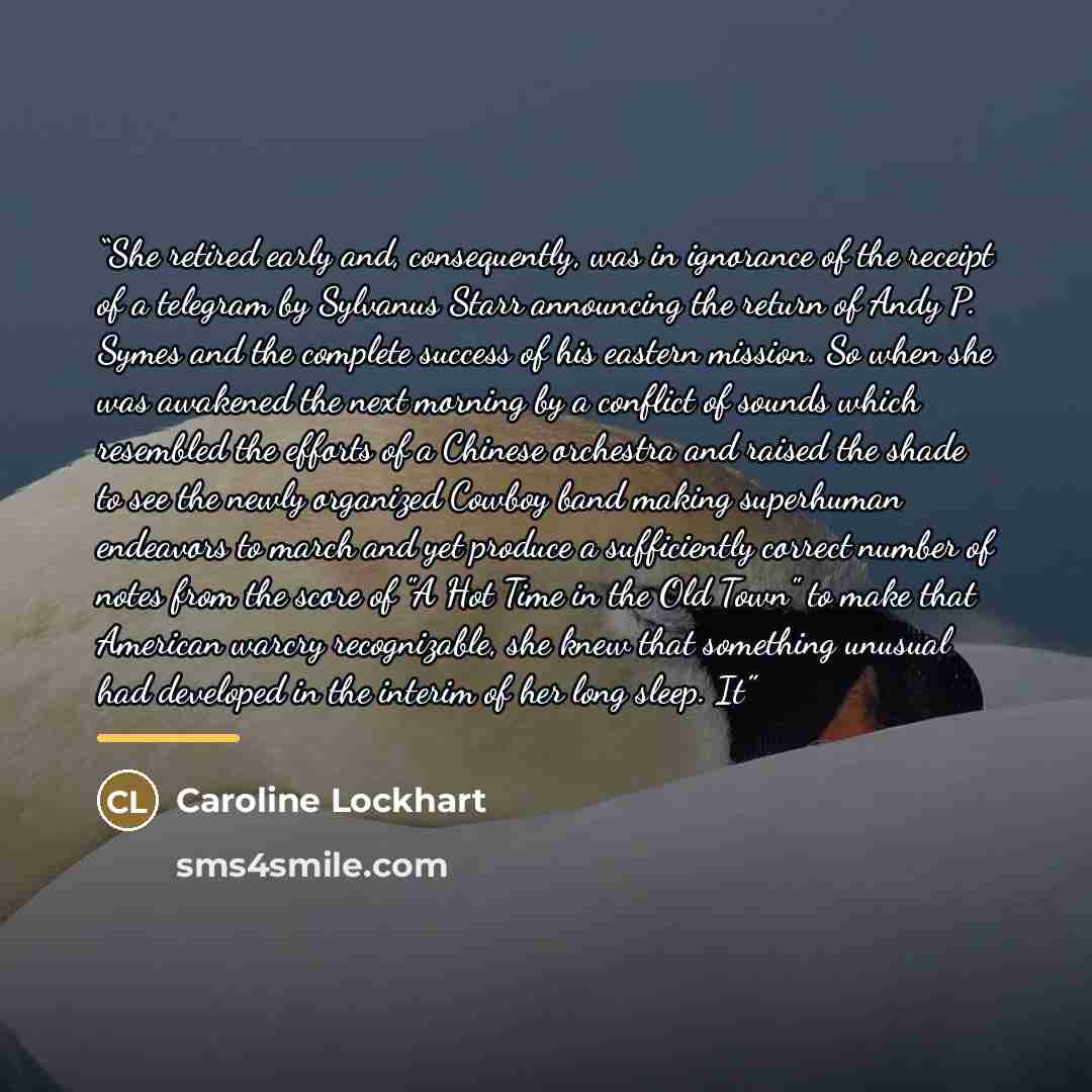 “She retired early and, consequently, was in ignorance of the receipt of a telegram by Sylvanus Starr announcing the return of Andy P. Symes and the complete success of his eastern mission. So when she was awakened the next morning by a conflict of sounds which resembled the efforts of a Chinese…” quote by Caroline Lockhart