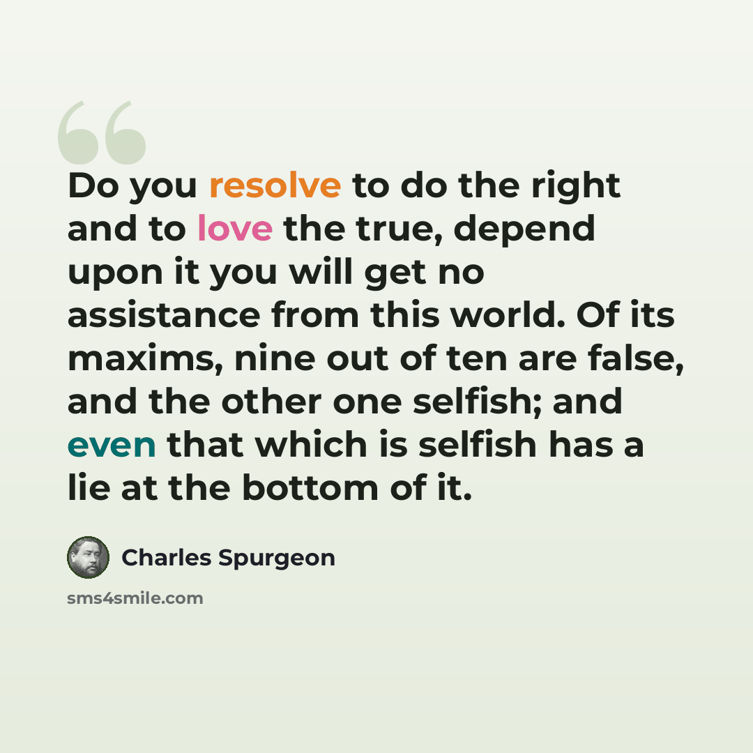“Do you resolve to do the right and to love the true, depend upon it you will get no assistance from this world. Of its maxims, nine out of ten are false, and the other one selfish; and even that which is selfish has a lie at the bottom of it.” quote by Charles Spurgeon
