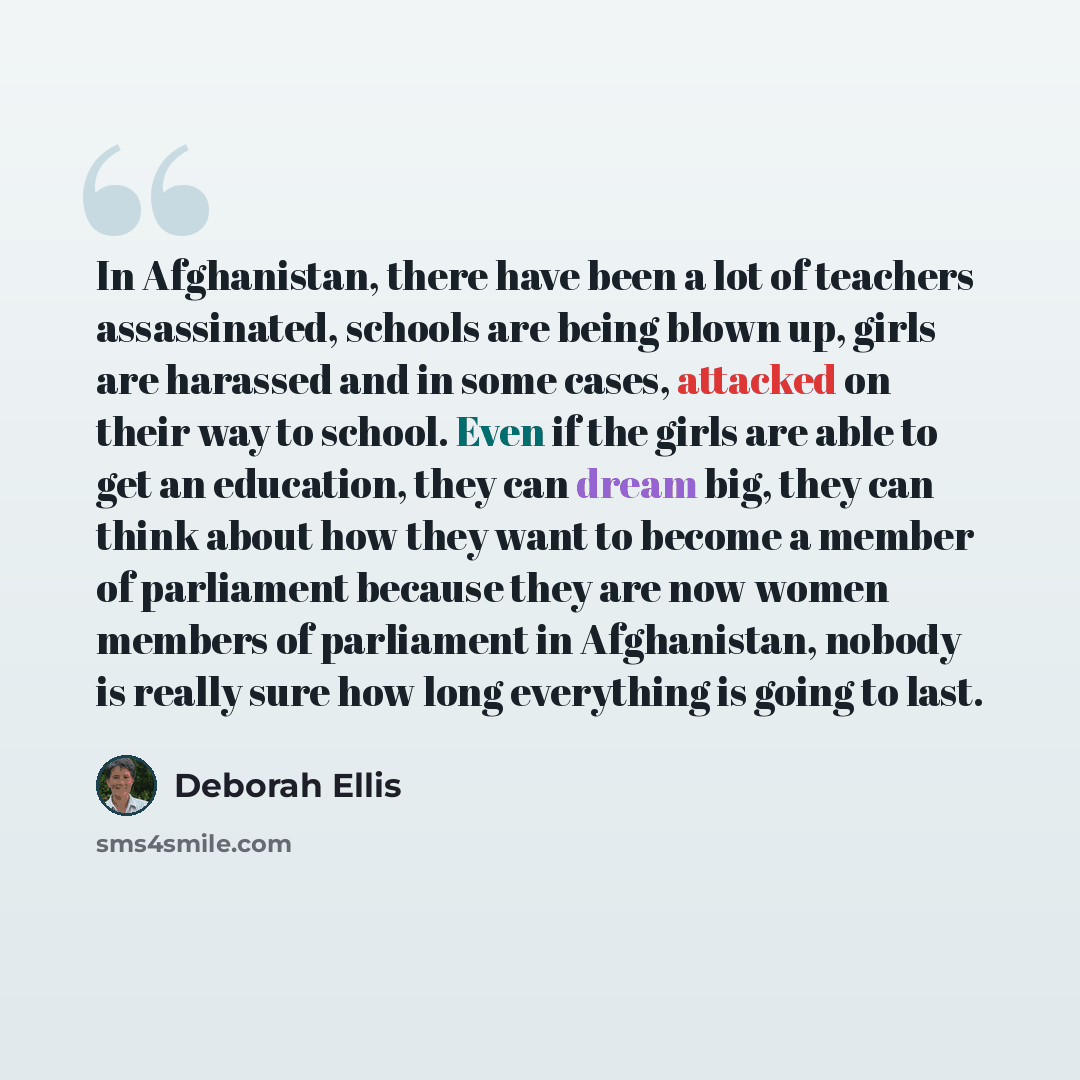 “In Afghanistan, there have been a lot of teachers assassinated, schools are being blown up, girls are harassed and in some cases, attacked on their way to school. Even if the girls are able to get an education, they can dream big, they can think about how they want to become a member of parliament…” quote by Deborah Ellis