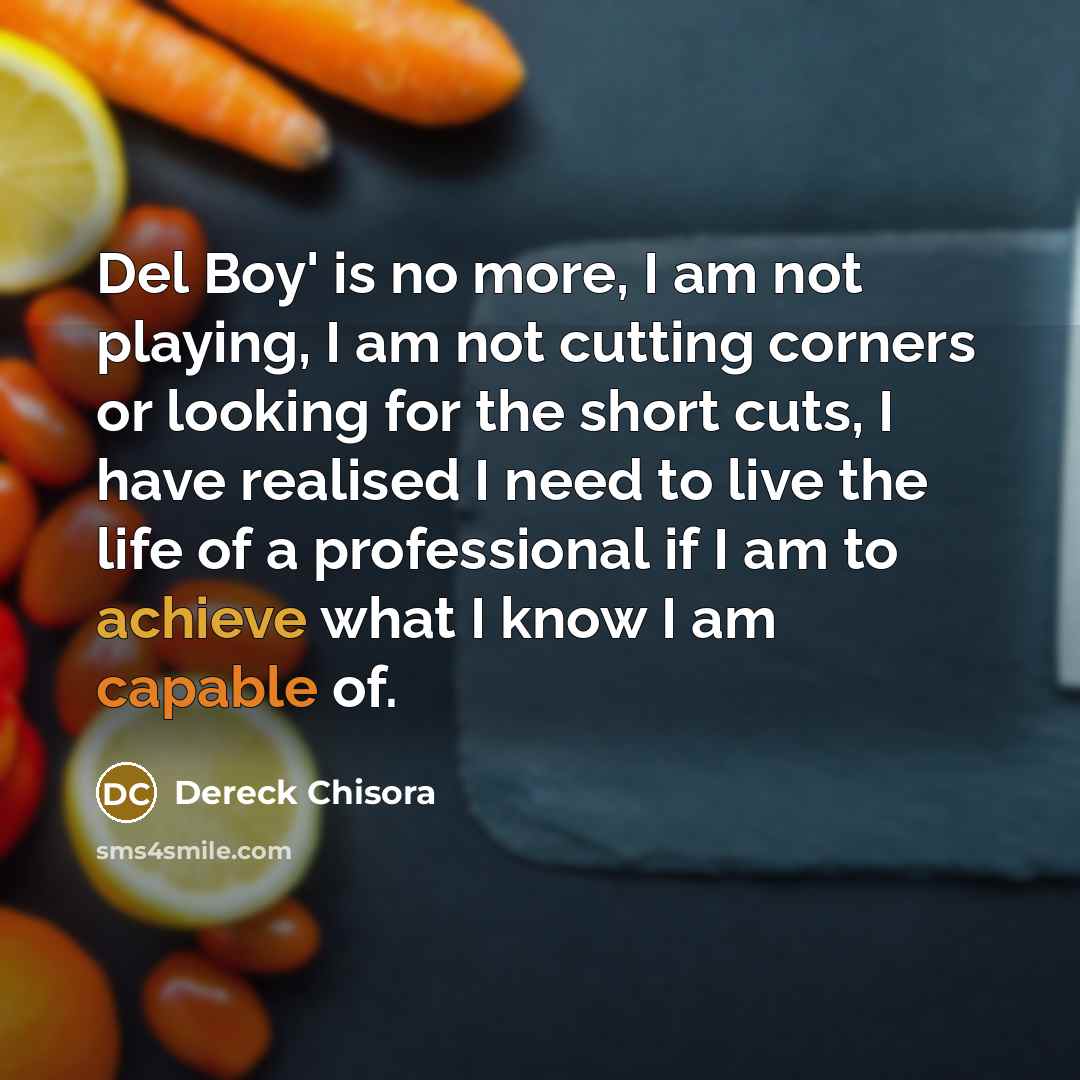 “Del Boy' is no more, I am not playing, I am not cutting corners or looking for the short cuts, I have realised I need to live the life of a professional if I am to achieve what I know I am capable of.” quote by Dereck Chisora