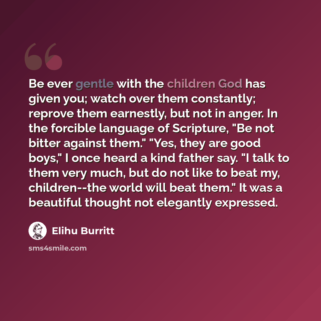 “Be ever gentle with the children God has given you; watch over them constantly; reprove them earnestly, but not in anger. In the forcible language of Scripture, "Be not bitter against them." "Yes, they are good boys," I once heard a kind father say. "I talk to them very much, but do not like to…” quote by Elihu Burritt