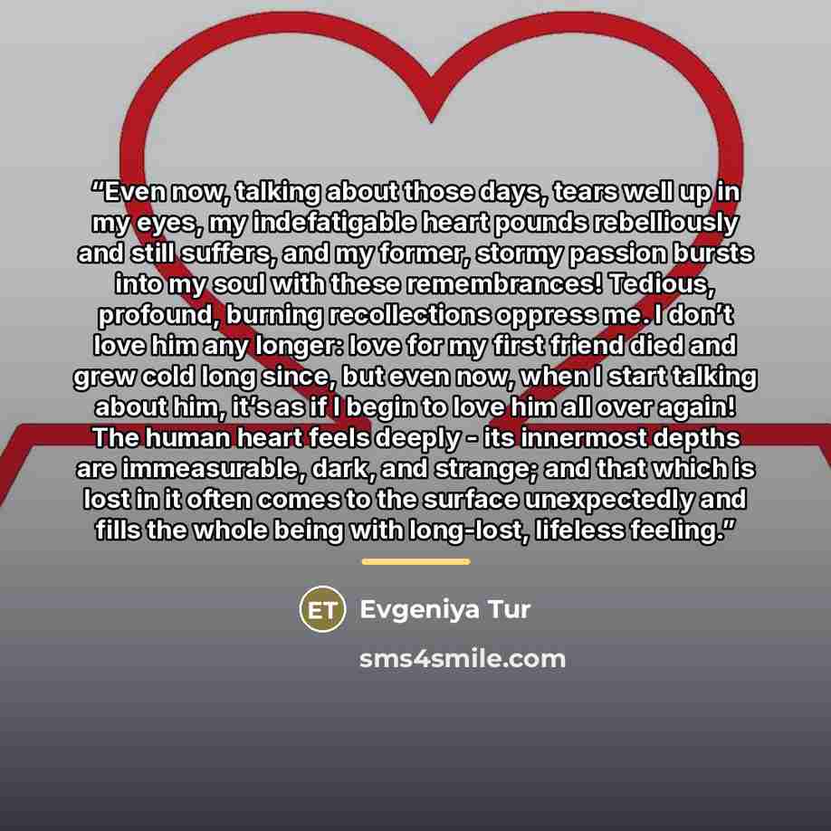 “Even now, talking about those days, tears well up in my eyes, my indefatigable heart pounds rebelliously and still suffers, and my former, stormy passion bursts into my soul with these remembrances! Tedious, profound, burning recollections oppress me. I don’t love him any longer: love for my first…” quote by Evgeniya Tur