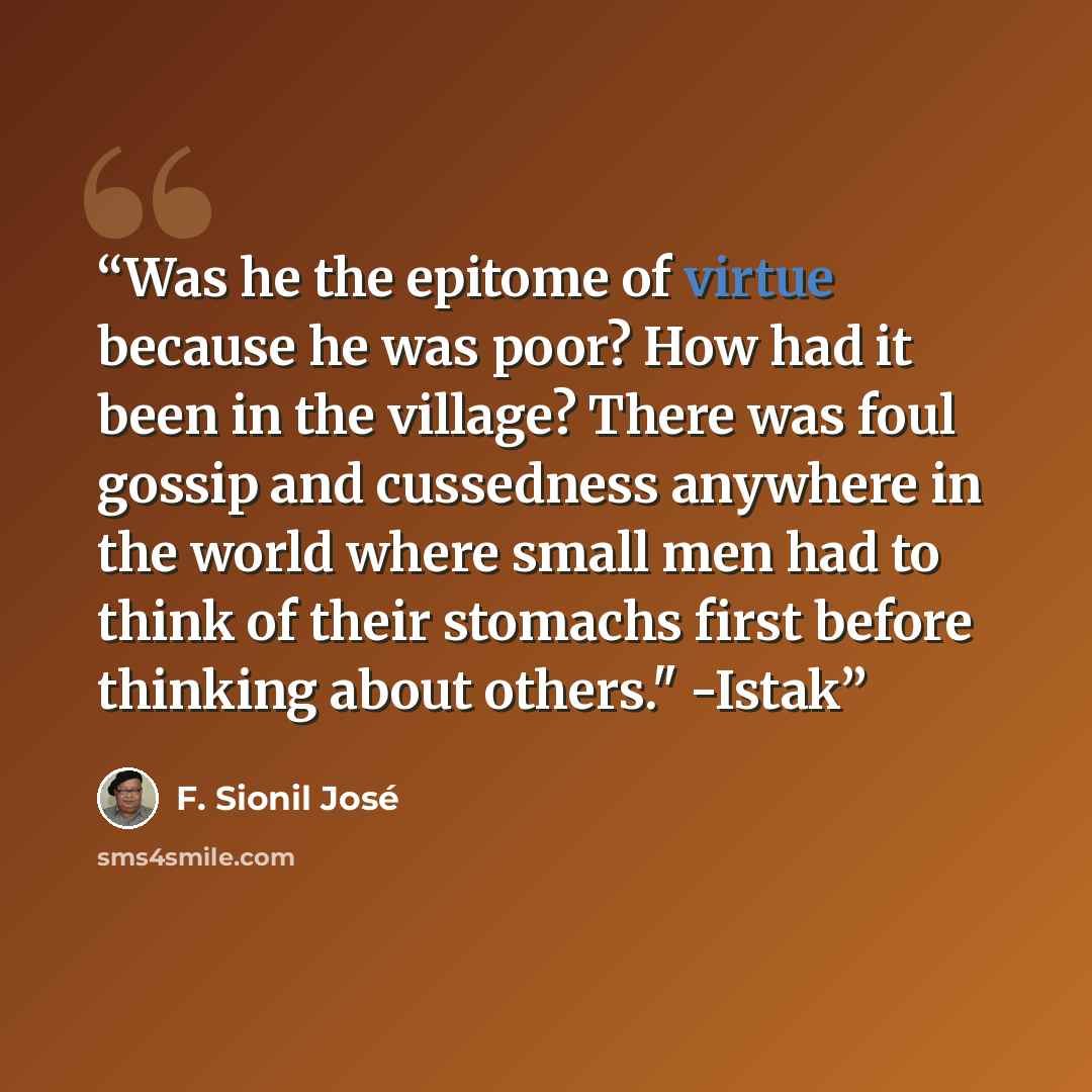 “Was he the epitome of virtue because he was poor? How had it been in the village? There was foul gossip and cussedness anywhere in the world where small men had to think of their stomachs first before thinking about others." -Istak” quote by F. Sionil José