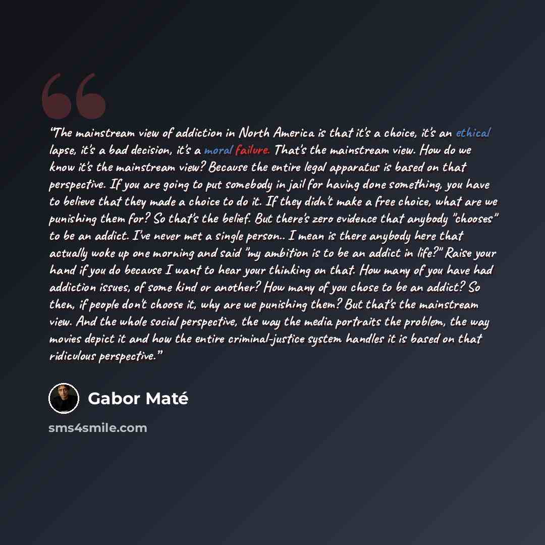 “The mainstream view of addiction in North America is that it's a choice, it's an ethical lapse, it's a bad decision, it's a moral failure. That's the mainstream view. How do we know it's the mainstream view? Because the entire legal apparatus is based on that perspective. If you are going to put…” quote by Gabor Maté