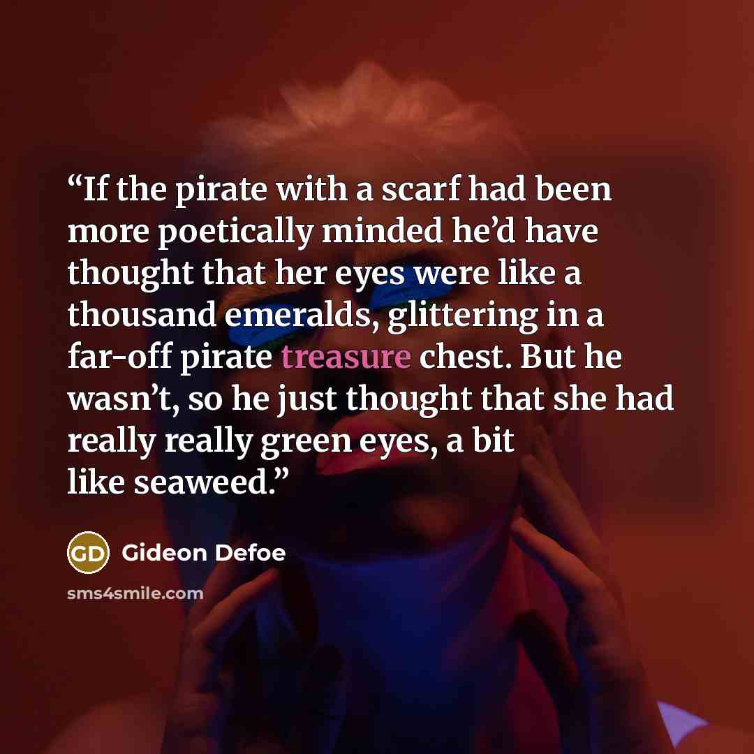 “If the pirate with a scarf had been more poetically minded he’d have thought that her eyes were like a thousand emeralds, glittering in a far-off pirate treasure chest. But he wasn’t, so he just thought that she had really really green eyes, a bit like seaweed.” quote by Gideon Defoe