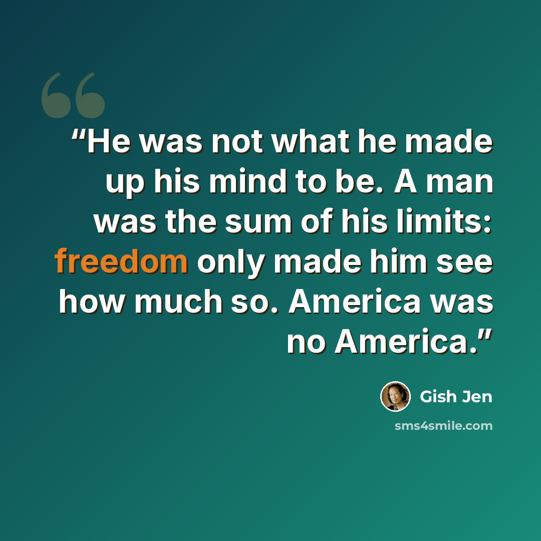 “He was not what he made up his mind to be. A man was the sum of his limits: freedom only made him see how much so. America was no America.” quote by Gish Jen