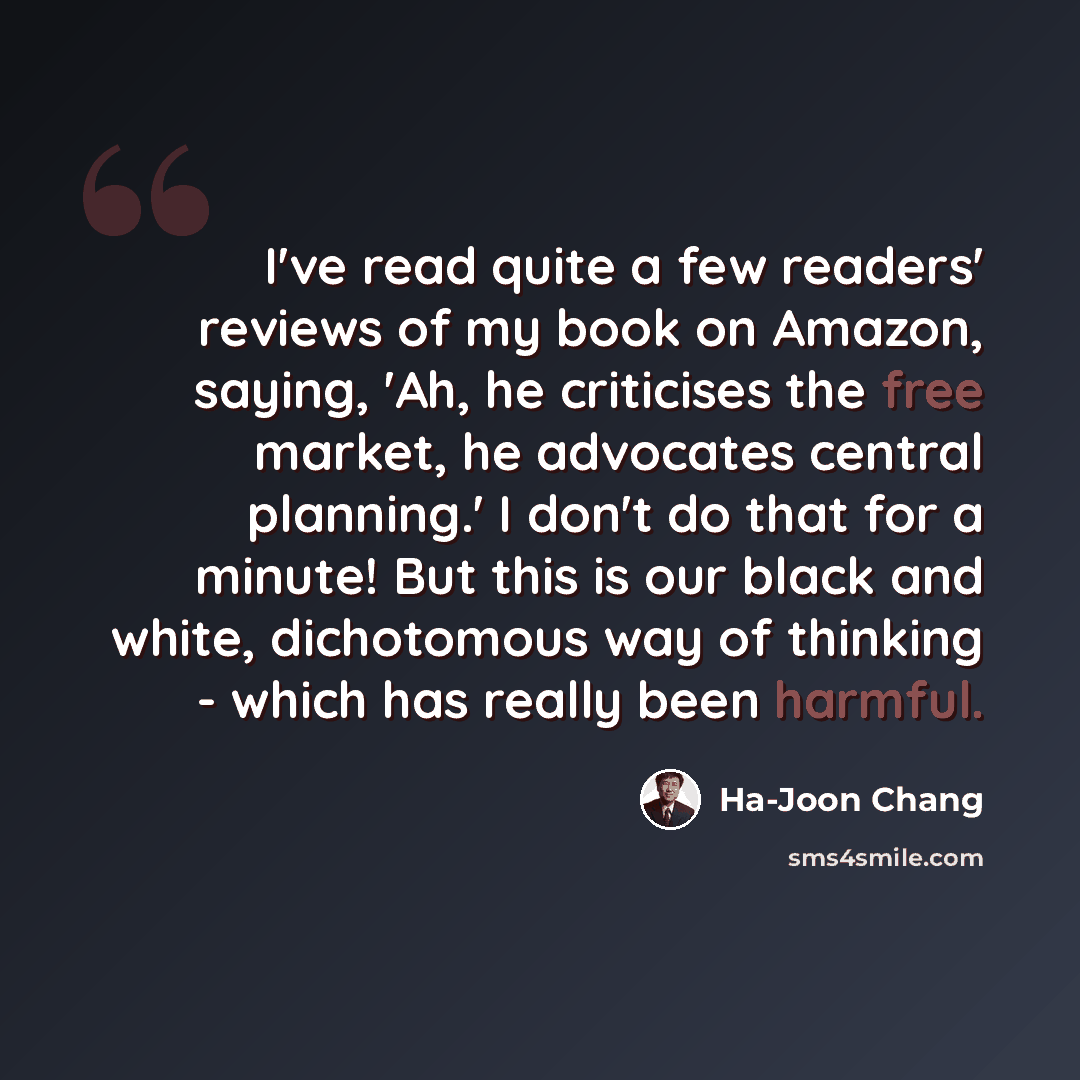 “I've read quite a few readers' reviews of my book on Amazon, saying, 'Ah, he criticises the free market, he advocates central planning.' I don't do that for a minute! But this is our black and white, dichotomous way of thinking - which has really been harmful.” quote by Ha-Joon Chang