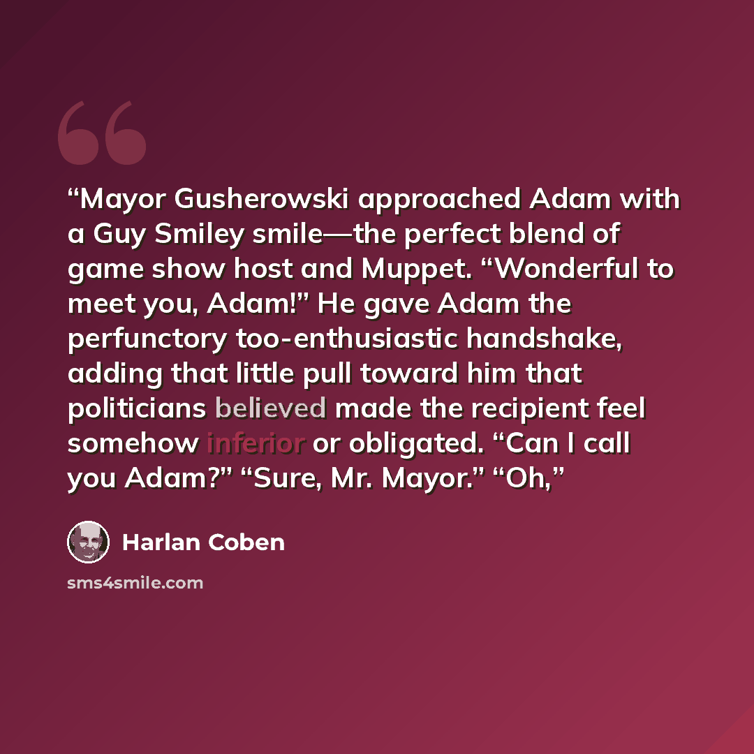 “Mayor Gusherowski approached Adam with a Guy Smiley smile—the perfect blend of game show host and Muppet. “Wonderful to meet you, Adam!” He gave Adam the perfunctory too-enthusiastic handshake, adding that little pull toward him that politicians believed made the recipient feel somehow inferior or…” quote by Harlan Coben