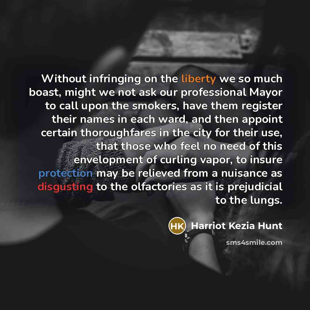 “Without infringing on the liberty we so much boast, might we not ask our professional Mayor to call upon the smokers, have them register their names in each ward, and then appoint certain thoroughfares in the city for their use, that those who feel no need of this envelopment of curling vapor, to…” quote by Harriot Kezia Hunt