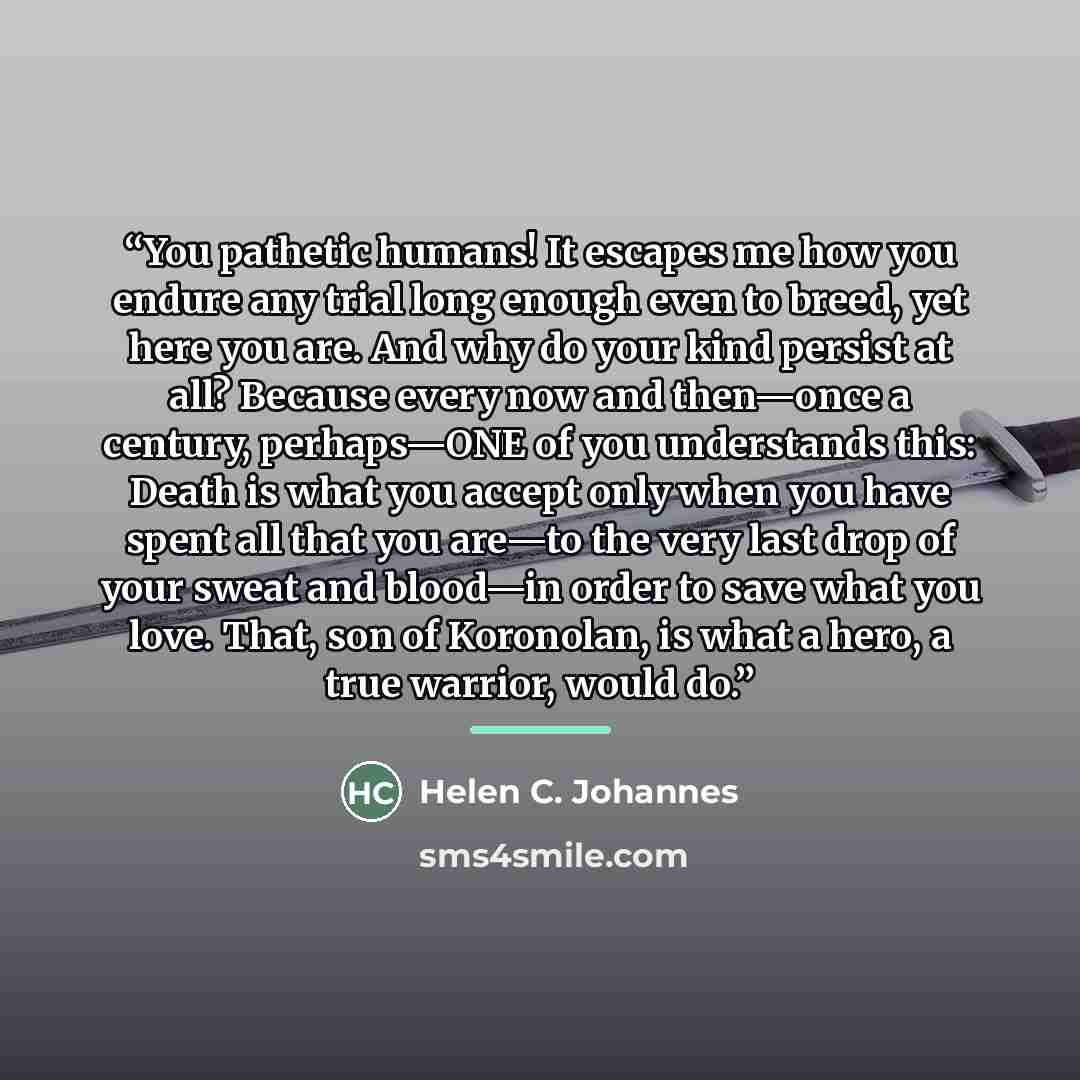 “You pathetic humans! It escapes me how you endure any trial long enough even to breed, yet here you are. And why do your kind persist at all? Because every now and then—once a century, perhaps—ONE of you understands this: Death is what you accept only when you have spent all that you are—to the…” quote by Helen C. Johannes