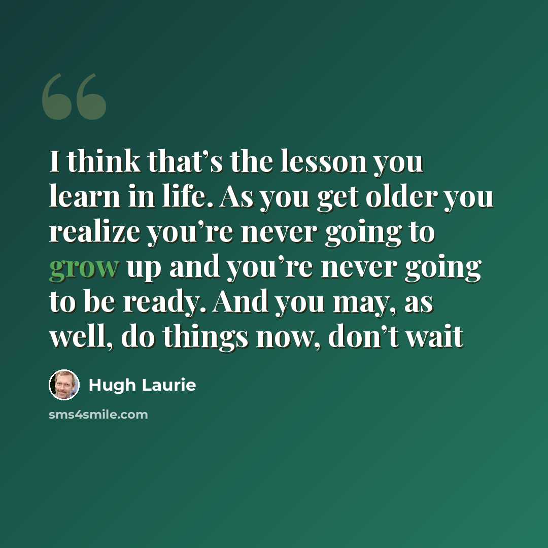 “I think that’s the lesson you learn in life. As you get older you realize you’re never going to grow up and you’re never going to be ready. And you may, as well, do things now, don’t wait” quote by Hugh Laurie