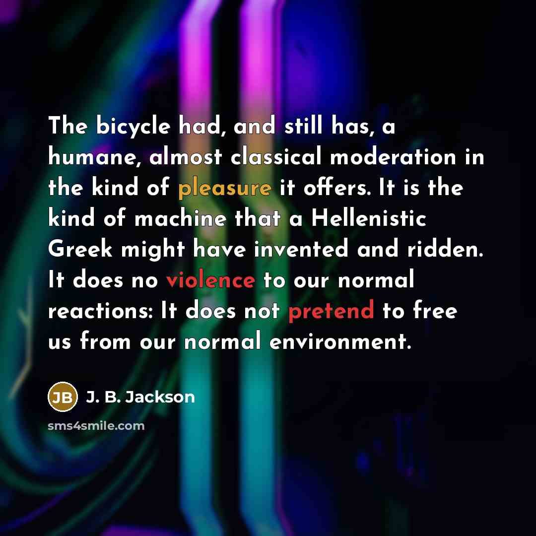 “The bicycle had, and still has, a humane, almost classical moderation in the kind of pleasure it offers. It is the kind of machine that a Hellenistic Greek might have invented and ridden. It does no violence to our normal reactions: It does not pretend to free us from our normal environment.” quote by J. B. Jackson