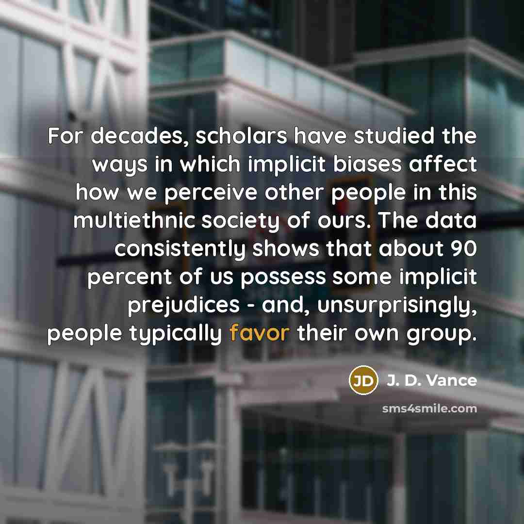 “For decades, scholars have studied the ways in which implicit biases affect how we perceive other people in this multiethnic society of ours. The data consistently shows that about 90 percent of us possess some implicit prejudices - and, unsurprisingly, people typically favor their own group.” quote by J. D. Vance