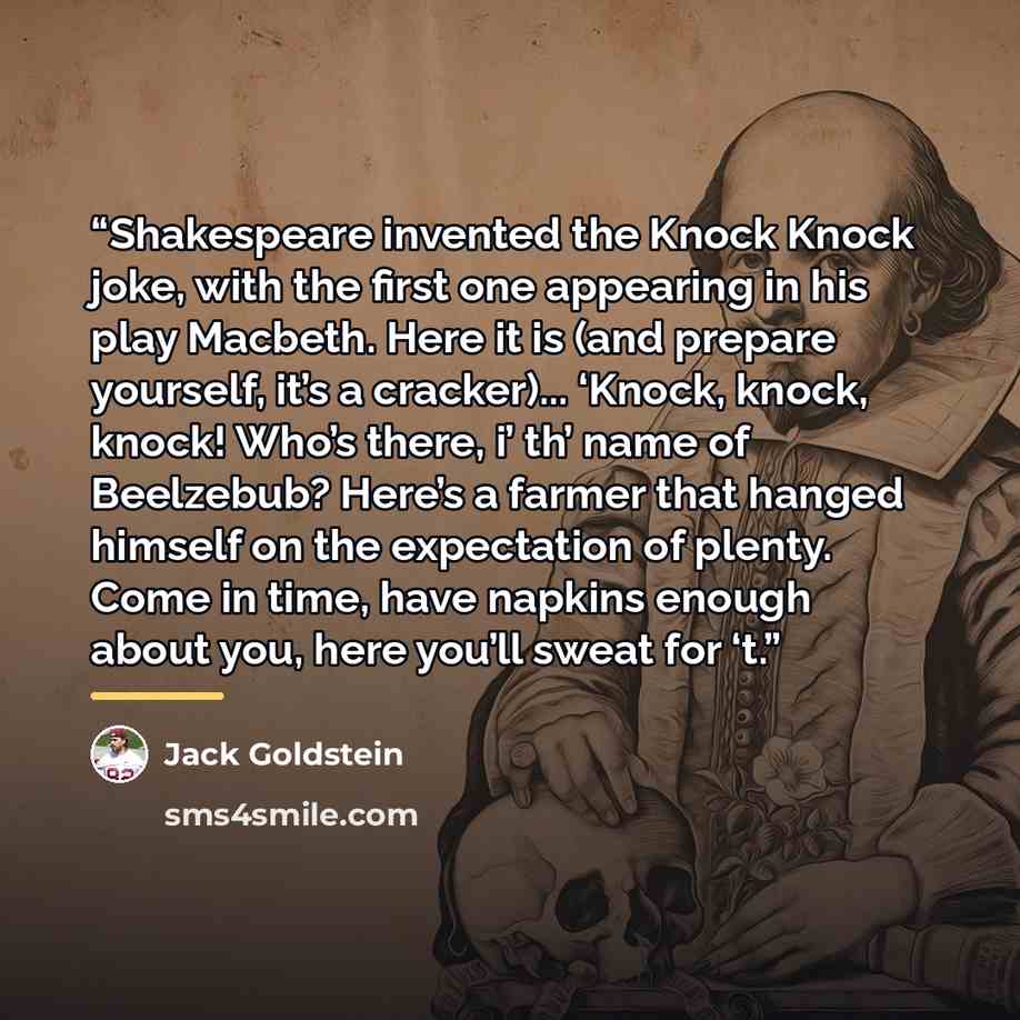 “Shakespeare invented the Knock Knock joke, with the first one appearing in his play Macbeth. Here it is (and prepare yourself, it’s a cracker)... ‘Knock, knock, knock! Who’s there, i’ th’ name of Beelzebub? Here’s a farmer that hanged himself on the expectation of plenty. Come in time, have…” quote by Jack Goldstein