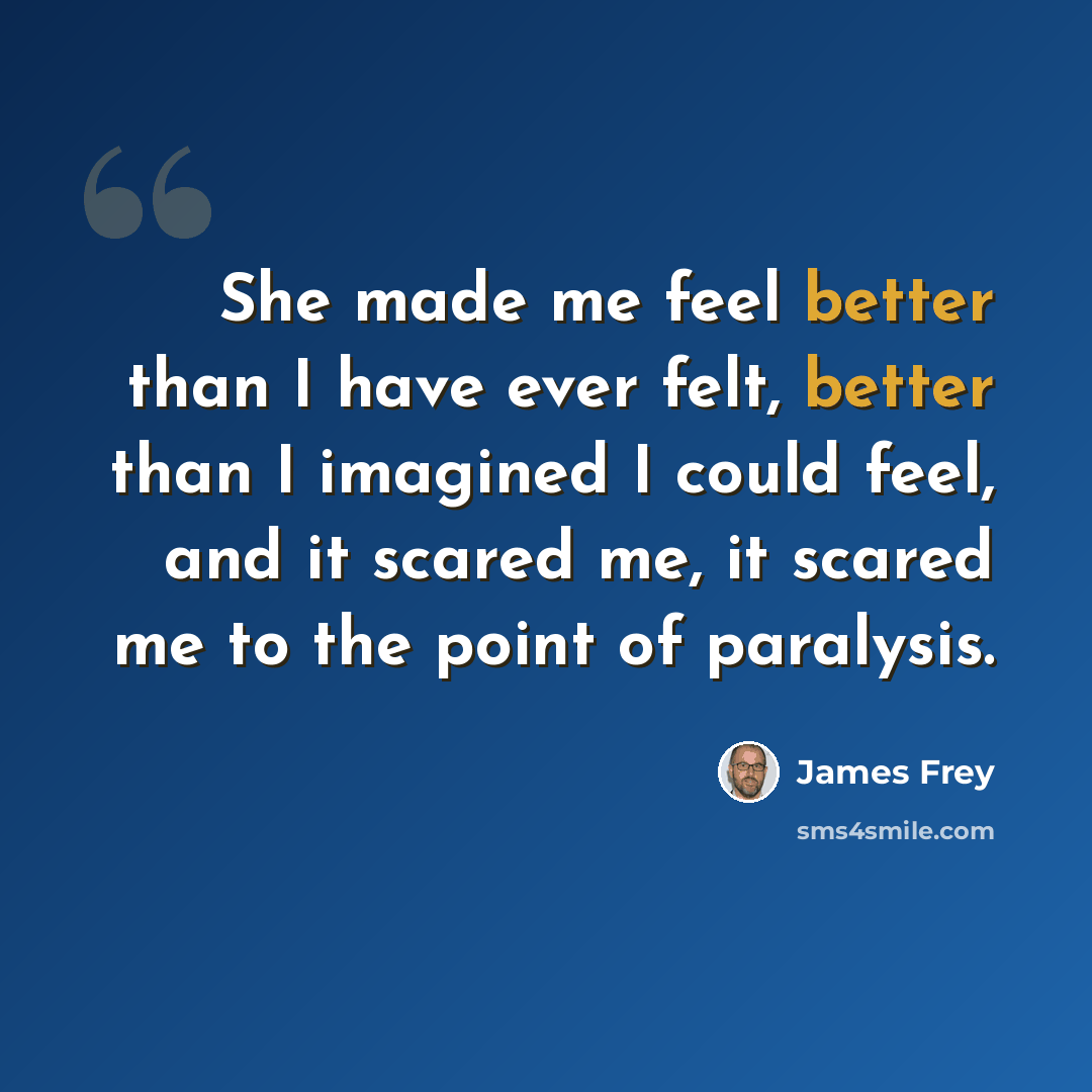 “She made me feel better than I have ever felt, better than I imagined I could feel, and it scared me, it scared me to the point of paralysis.” quote by James Frey