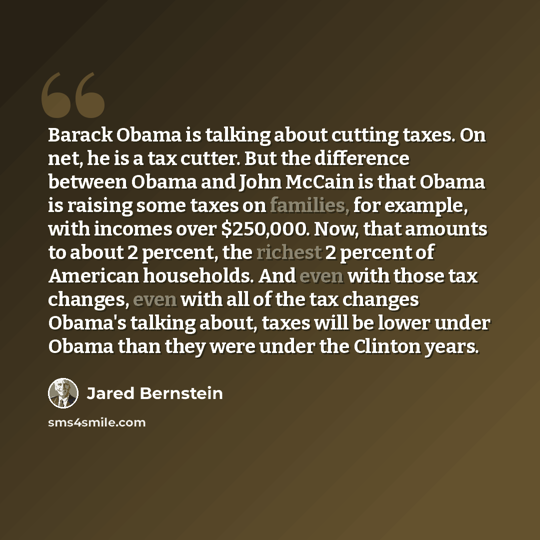 “Barack Obama is talking about cutting taxes. On net, he is a tax cutter. But the difference between Obama and John McCain is that Obama is raising some taxes on families, for example, with incomes over $250,000. Now, that amounts to about 2 percent, the richest 2 percent of American households…” quote by Jared Bernstein