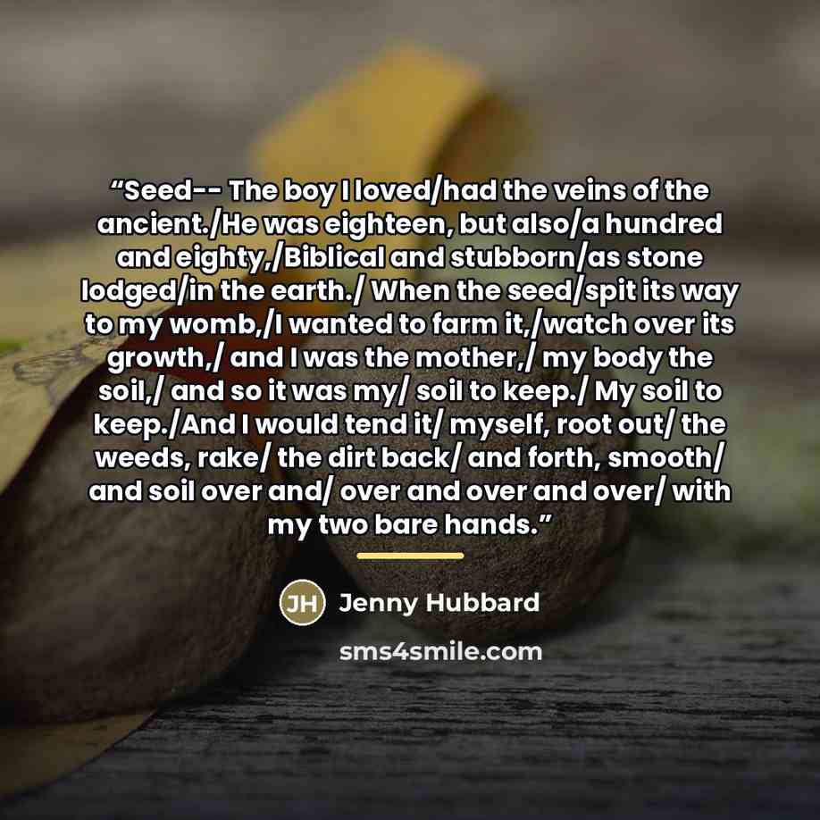 “Seed-- The boy I loved/had the veins of the ancient./He was eighteen, but also/a hundred and eighty,/Biblical and stubborn/as stone lodged/in the earth./ When the seed/spit its way to my womb,/I wanted to farm it,/watch over its growth,/ and I was the mother,/ my body the soil,/ and so it was my/…” quote by Jenny Hubbard
