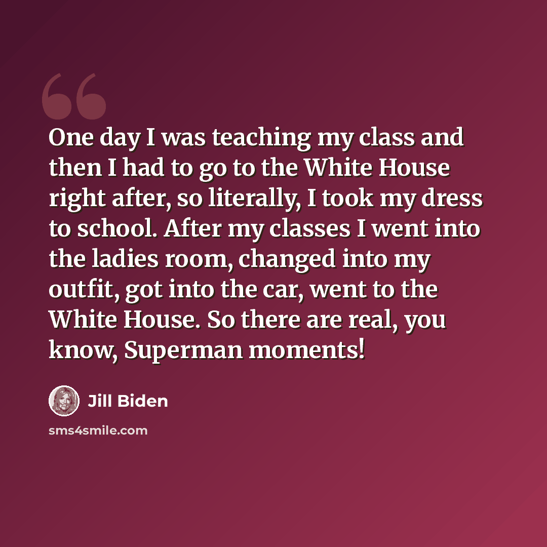 “One day I was teaching my class and then I had to go to the White House right after, so literally, I took my dress to school. After my classes I went into the ladies room, changed into my outfit, got into the car, went to the White House. So there are real, you know, Superman moments!” quote by Jill Biden