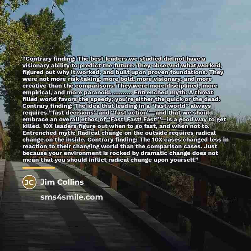 “Contrary finding: The best leaders we studied did not have a visionary ability to predict the future. They observed what worked, figured out why it worked, and built upon proven foundations. They were not more risk taking, more bold, more visionary, and more creative than the comparisons. They…” quote by Jim Collins